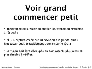 Voir grand
                 commencer petit
   • Importance de la vision : identiﬁer l’existence du problème
   à résoudre

   • Plus la rupture créée par l’innovation est grande, plus il
   faut tester petit et rapidement pour éviter le gâchis

   • La vision doit être découpée en composants plus petits et
   plus simples à vériﬁer.


Sébastien Sacard / @ssacard    Introduction au mouvement Lean Startup - Atelier Leeaarn - 02 Octobre 2012
 