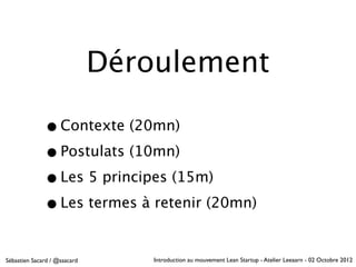 Déroulement

              • Contexte (20mn)
              • Postulats (10mn)
              • Les 5 principes (15m)
              • Les termes à retenir (20mn)

Sébastien Sacard / @ssacard       Introduction au mouvement Lean Startup - Atelier Leeaarn - 02 Octobre 2012
 