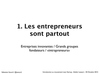 1. Les entrepreneurs
                        sont partout
                          Entreprises innovantes / Grands groupes
                               fondateurs / «intrapreneurs»




Sébastien Sacard / @ssacard             Introduction au mouvement Lean Startup - Atelier Leeaarn - 02 Octobre 2012
 