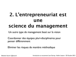 2. L’entrepreneuriat est
                      une
            science du management
            Un autre type de management basé sur la vision

           Coordonner des équipes pluri-disciplinaires pour
           penser différemment

           Eliminer les risques de manière méthodique

Sébastien Sacard / @ssacard      Introduction au mouvement Lean Startup - Atelier Leeaarn - 02 Octobre 2012
 