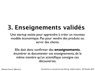 3. Enseignements validés
            Une startup existe pour apprendre à créer un nouveau
            modèle économique. Pas pour vendre des produits ou
                              servir des clients.

                 Elle doit donc conﬁrmer des enseignements,
                énumérer et documenter ces enseignements, de la
                  même manière qu’un scientiﬁque consigne ces
                                   découvertes.

Sébastien Sacard / @ssacard        Introduction au mouvement Lean Startup - Atelier Leeaarn - 02 Octobre 2012
 
