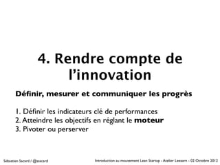 4. Rendre compte de
                         l’innovation
       Déﬁnir, mesurer et communiquer les progrès

       1. Déﬁnir les indicateurs clé de performances
       2. Atteindre les objectifs en réglant le moteur
       3. Pivoter ou perserver


Sébastien Sacard / @ssacard     Introduction au mouvement Lean Startup - Atelier Leeaarn - 02 Octobre 2012
 