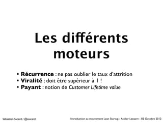 Les différents
                           moteurs
           • Récurrence : ne pas oublier le taux d’attrition
           • Viralité : doit être supérieur à 1 !
           • Payant : notion de Customer Lifetime value



Sébastien Sacard / @ssacard      Introduction au mouvement Lean Startup - Atelier Leeaarn - 02 Octobre 2012
 
