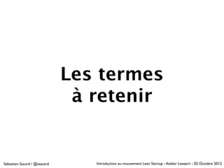 Les termes
                               à retenir


Sébastien Sacard / @ssacard      Introduction au mouvement Lean Startup - Atelier Leeaarn - 02 Octobre 2012
 