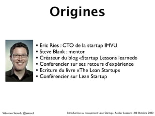 Origines

                              • Eric Ries : CTO de la startup IMVU
                              • Steve Blank : mentor
                              • Créateur du blog «Startup Lessons learned»
                              • Conférencier sur ses retours d’expérience
                              • Ecriture du livre «The Lean Startup»
                              • Conférencier sur Lean Startup




Sébastien Sacard / @ssacard                Introduction au mouvement Lean Startup - Atelier Leeaarn - 02 Octobre 2012
 