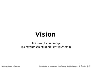 Vision
                                       la vision donne le cap
                              les retours clients indiquent le chemin




Sébastien Sacard / @ssacard                 Introduction au mouvement Lean Startup - Atelier Leeaarn - 02 Octobre 2012
 