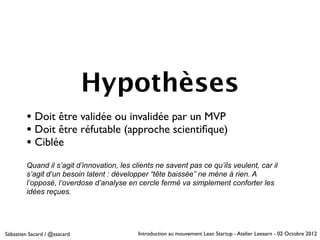 Hypothèses
        • Doit être validée ou invalidée par un MVP
        • Doit être réfutable (approche scientiﬁque)
        • Ciblée
        Quand il s’agit d’innovation, les clients ne savent pas ce qu’ils veulent, car il
        s’agit d’un besoin latent : développer “tête baissée” ne mène à rien. A
        l’opposé, l’overdose d’analyse en cercle fermé va simplement conforter les
        idées reçues.




Sébastien Sacard / @ssacard                 Introduction au mouvement Lean Startup - Atelier Leeaarn - 02 Octobre 2012
 