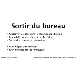 Sortir du bureau
          • Observer le client dans le contexte d’utilisation
          • Les «chiffres» ne reﬂètent pas la réalité
          • Se rendre compte par soi-même
          • A privilégier aux réunions
          • Doit être fait par les fondateurs

Sébastien Sacard / @ssacard       Introduction au mouvement Lean Startup - Atelier Leeaarn - 02 Octobre 2012
 