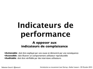 Indicateurs de
                       performance
                                     A opposer aux
                              indicateurs de complaisance

   •Actionable : doit être expliqué par une cause et démontré par une conséquence
   •Accessible : doit illustrer un comportement utilisateur reproductible
   •Auditable : doit être vériﬁable par des interviews utilisateurs.


Sébastien Sacard / @ssacard              Introduction au mouvement Lean Startup - Atelier Leeaarn - 02 Octobre 2012
 