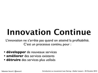 Innovation Continue
     L’innovation ne s’arrête pas quand on atteind la proﬁtabilité.
                  C’est un processus continu, pour :

   • développer de nouveaux services
   • améliorer des services existants
   • détruire des services plus utilisés

Sébastien Sacard / @ssacard     Introduction au mouvement Lean Startup - Atelier Leeaarn - 02 Octobre 2012
 