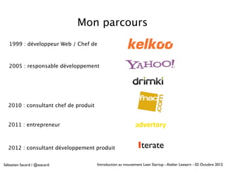 Mon parcours
   1999 : développeur Web / Chef de



   2005 : responsable développement




  2010 : consultant chef de produit


  2011 : entrepreneur



  2012 : consultant développement produit                    Iterate
Sébastien Sacard / @ssacard           Introduction au mouvement Lean Startup - Atelier Leeaarn - 02 Octobre 2012
 