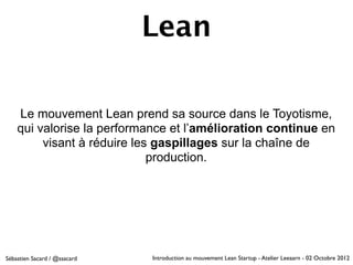 Lean

    Le mouvement Lean prend sa source dans le Toyotisme,
    qui valorise la performance et l’amélioration continue en
         visant à réduire les gaspillages sur la chaîne de
                             production.




Sébastien Sacard / @ssacard   Introduction au mouvement Lean Startup - Atelier Leeaarn - 02 Octobre 2012
 