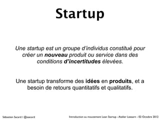 Startup

          Une startup est un groupe d’individus constitué pour
            créer un nouveau produit ou service dans des
                  conditions d’incertitudes élevées.


           Une startup transforme des idées en produits, et a
               besoin de retours quantitatifs et qualitatifs.




Sébastien Sacard / @ssacard    Introduction au mouvement Lean Startup - Atelier Leeaarn - 02 Octobre 2012
 
