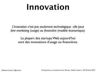 Innovation

             L’innovation n’est pas seulement technologique : elle peut
            être marketing (usage) ou ﬁnancière (modèle économique).

                         La plupart des startups Web aujourd’hui
                       sont des innovations d’usage ou ﬁnancières.




Sébastien Sacard / @ssacard            Introduction au mouvement Lean Startup - Atelier Leeaarn - 02 Octobre 2012
 