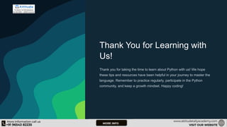Thank You for Learning with
Us!
Thank you for taking the time to learn about Python with us! We hope
these tips and resources have been helpful in your journey to master the
language. Remember to practice regularly, participate in the Python
community, and keep a growth mindset. Happy coding!
 