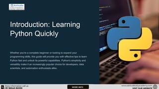 Introduction: Learning
Python Quickly
Whether you're a complete beginner or looking to expand your
programming skills, this guide will provide you with effective tips to learn
Python fast and unlock its powerful capabilities. Python's simplicity and
versatility make it an increasingly popular choice for developers, data
scientists, and automation enthusiasts alike.
 