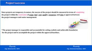 Since projects are temporary in nature, the success of the project should be measured in terms of completing
the project within the constraints of scope, time, cost, quality, resources, and risk as approved between
the project managers and senior management.
*The project manager is responsible and accountable for setting realistic and achievable boundaries
for the project and to accomplish the project within the approved baselines.
Preparedby Presentedby:
Engr. Mohamed Eid , PMP® Engr. Mohamed Abdulhaq , PMP®
 