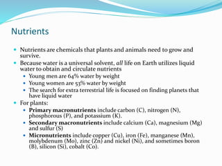 Nutrients
 Nutrients are chemicals that plants and animals need to grow and
survive.
 Because water is a universal solvent, all life on Earth utilizes liquid
water to obtain and circulate nutrients
 Young men are 64% water by weight
 Young women are 53% water by weight
 The search for extra terrestrial life is focused on finding planets that
have liquid water
 For plants:
 Primary macronutrients include carbon (C), nitrogen (N),
phosphorous (P), and potassium (K).
 Secondary macronutrients include calcium (Ca), magnesium (Mg)
and sulfur (S)
 Micronutrients include copper (Cu), iron (Fe), manganese (Mn),
molybdenum (Mo), zinc (Zn) and nickel (Ni), and sometimes boron
(B), silicon (Si), cobalt (Co).
 