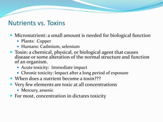 Nutrients vs. Toxins
 Micronutrient: a small amount is needed for biological function
 Plants: Copper
 Humans: Cadmium, selenium
 Toxin: a chemical, physical, or biological agent that causes
disease or some alteration of the normal structure and function
of an organism.
 Acute toxicity: Immediate impact
 Chronic toxicity: Impact after a long period of exposure
 When does a nutrient become a toxin???
 Very few elements are toxic at all concentrations
 Mercury, arsenic
 For most, concentration in dictates toxicity
 