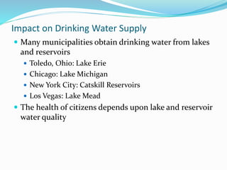 Impact on Drinking Water Supply
 Many municipalities obtain drinking water from lakes
and reservoirs
 Toledo, Ohio: Lake Erie
 Chicago: Lake Michigan
 New York City: Catskill Reservoirs
 Los Vegas: Lake Mead
 The health of citizens depends upon lake and reservoir
water quality
 
