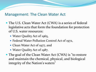Management: The Clean Water Act
 The U.S. Clean Water Act (CWA) is a series of federal
legislative acts that form the foundation for protection
of U.S. water resources:
 Water Quality Act of 1965,
 Federal Water Pollution Control Act of 1972,
 Clean Water Act of 1977, and
 Water Quality Act of 1987.
 The goal of the Clean Water Act (CWA) is "to restore
and maintain the chemical, physical, and biological
integrity of the Nation's waters"
 