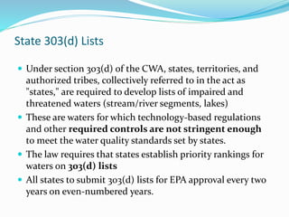 State 303(d) Lists
 Under section 303(d) of the CWA, states, territories, and
authorized tribes, collectively referred to in the act as
"states," are required to develop lists of impaired and
threatened waters (stream/river segments, lakes)
 These are waters for which technology-based regulations
and other required controls are not stringent enough
to meet the water quality standards set by states.
 The law requires that states establish priority rankings for
waters on 303(d) lists
 All states to submit 303(d) lists for EPA approval every two
years on even-numbered years.
 