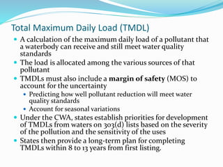 Total Maximum Daily Load (TMDL)
 A calculation of the maximum daily load of a pollutant that
a waterbody can receive and still meet water quality
standards
 The load is allocated among the various sources of that
pollutant
 TMDLs must also include a margin of safety (MOS) to
account for the uncertainty
 Predicting how well pollutant reduction will meet water
quality standards
 Account for seasonal variations
 Under the CWA, states establish priorities for development
of TMDLs from waters on 303(d) lists based on the severity
of the pollution and the sensitivity of the uses
 States then provide a long-term plan for completing
TMDLs within 8 to 13 years from first listing.
 