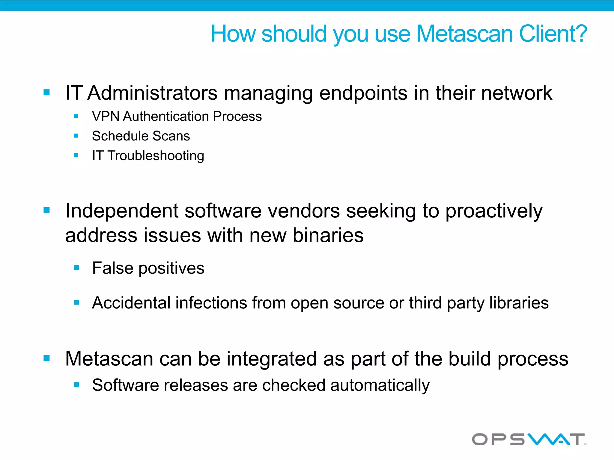 How should you use Metascan Client?
 IT Administrators managing endpoints in their network
 VPN Authentication Process
 Schedule Scans
 IT Troubleshooting
 Independent software vendors seeking to proactively
address issues with new binaries
 False positives
 Accidental infections from open source or third party libraries
 Metascan can be integrated as part of the build process
 Software releases are checked automatically
 