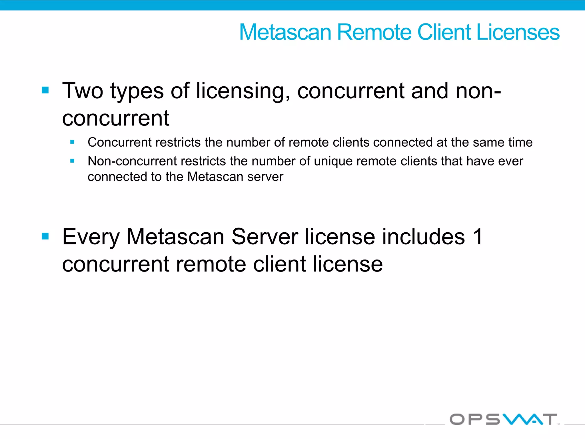 Metascan Remote Client Licenses
 Two types of licensing, concurrent and non-
concurrent
 Concurrent restricts the number of remote clients connected at the same time
 Non-concurrent restricts the number of unique remote clients that have ever
connected to the Metascan server
 Every Metascan Server license includes 1
concurrent remote client license
 