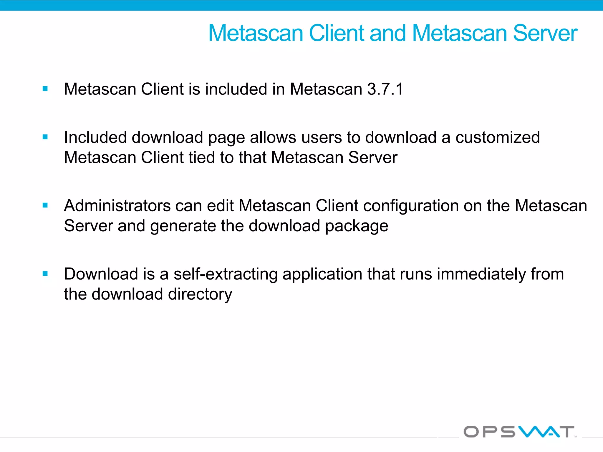 Metascan Client and Metascan Server
 Metascan Client is included in Metascan 3.7.1
 Included download page allows users to download a customized
Metascan Client tied to that Metascan Server
 Administrators can edit Metascan Client configuration on the Metascan
Server and generate the download package
 Download is a self-extracting application that runs immediately from
the download directory
 