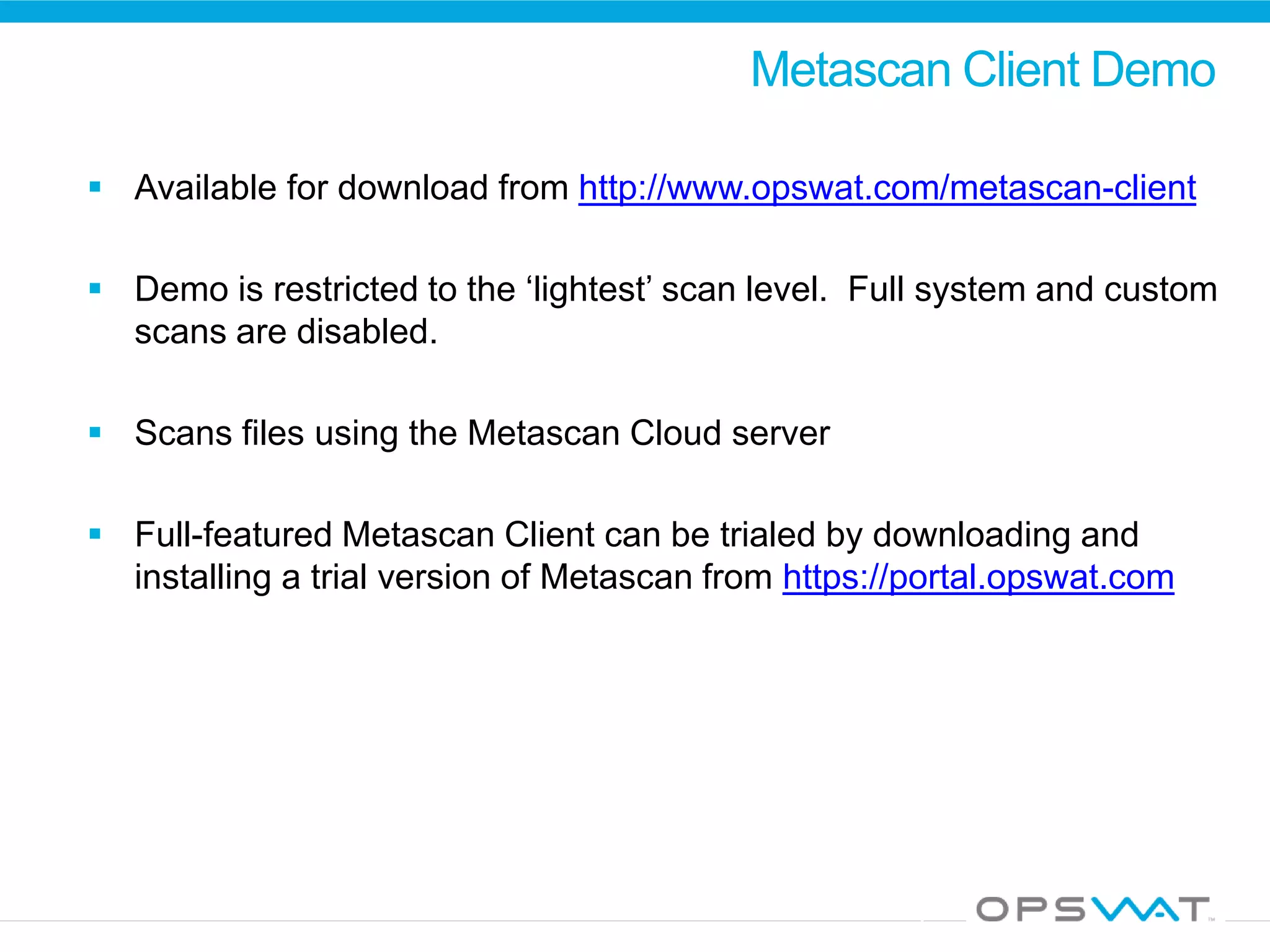 Metascan Client Demo
 Available for download from http://www.opswat.com/metascan-client
 Demo is restricted to the ‘lightest’ scan level. Full system and custom
scans are disabled.
 Scans files using the Metascan Cloud server
 Full-featured Metascan Client can be trialed by downloading and
installing a trial version of Metascan from https://portal.opswat.com
 