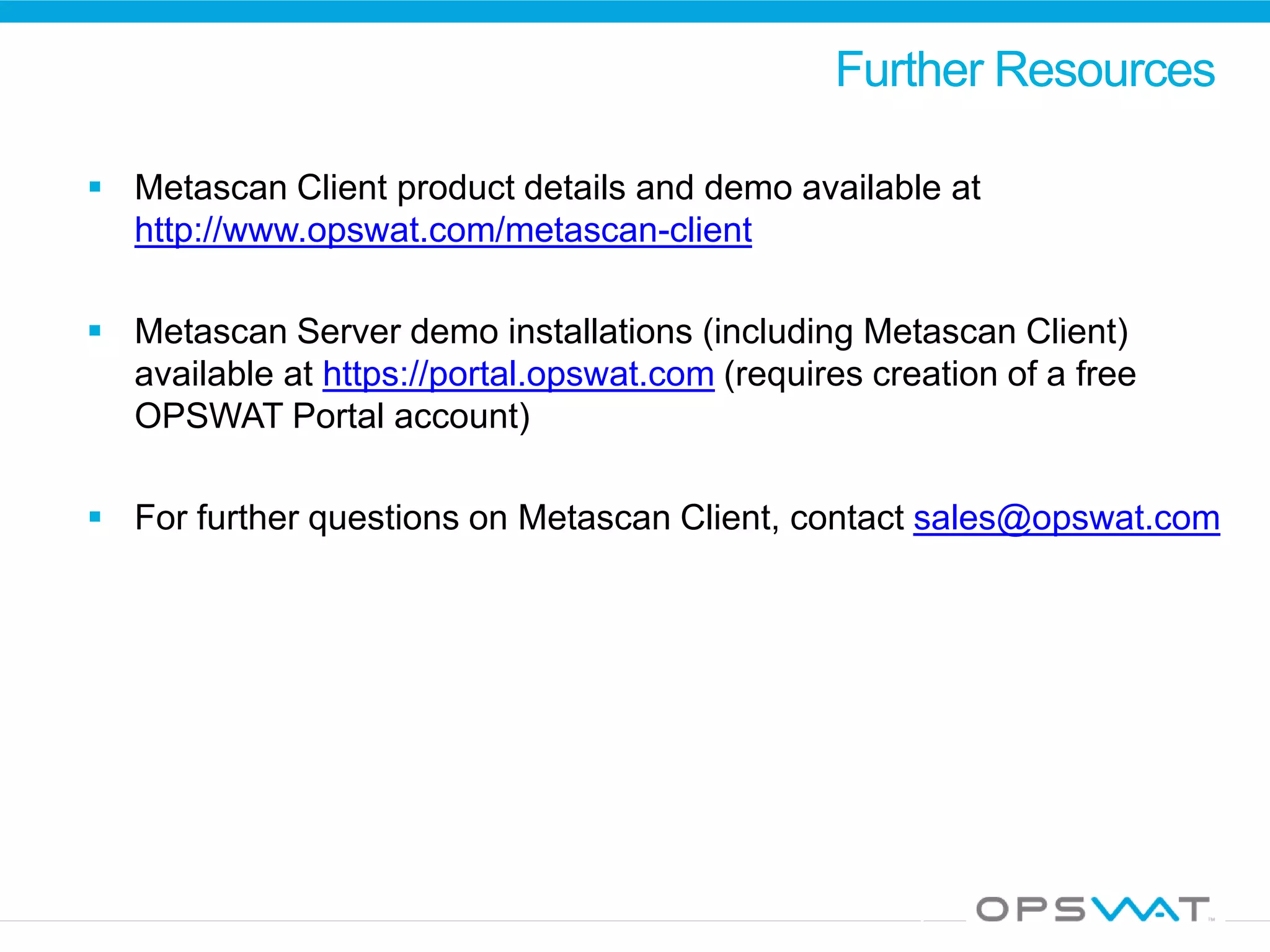 Further Resources
 Metascan Client product details and demo available at
http://www.opswat.com/metascan-client
 Metascan Server demo installations (including Metascan Client)
available at https://portal.opswat.com (requires creation of a free
OPSWAT Portal account)
 For further questions on Metascan Client, contact sales@opswat.com
 