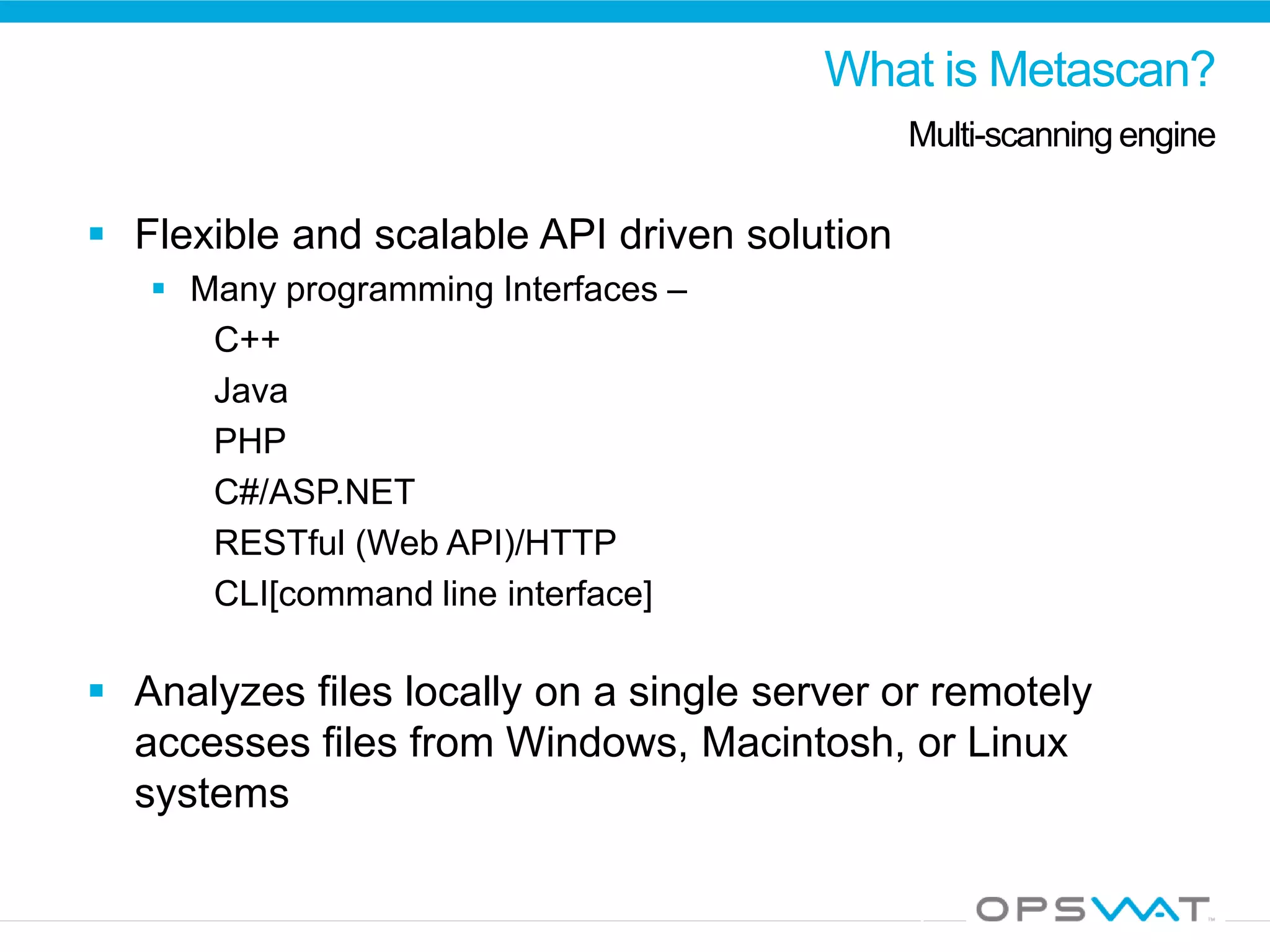 What is Metascan?
Multi-scanning engine
 Flexible and scalable API driven solution
 Many programming Interfaces –
C++
Java
PHP
C#/ASP.NET
RESTful (Web API)/HTTP
CLI[command line interface]
 Analyzes files locally on a single server or remotely
accesses files from Windows, Macintosh, or Linux
systems
 