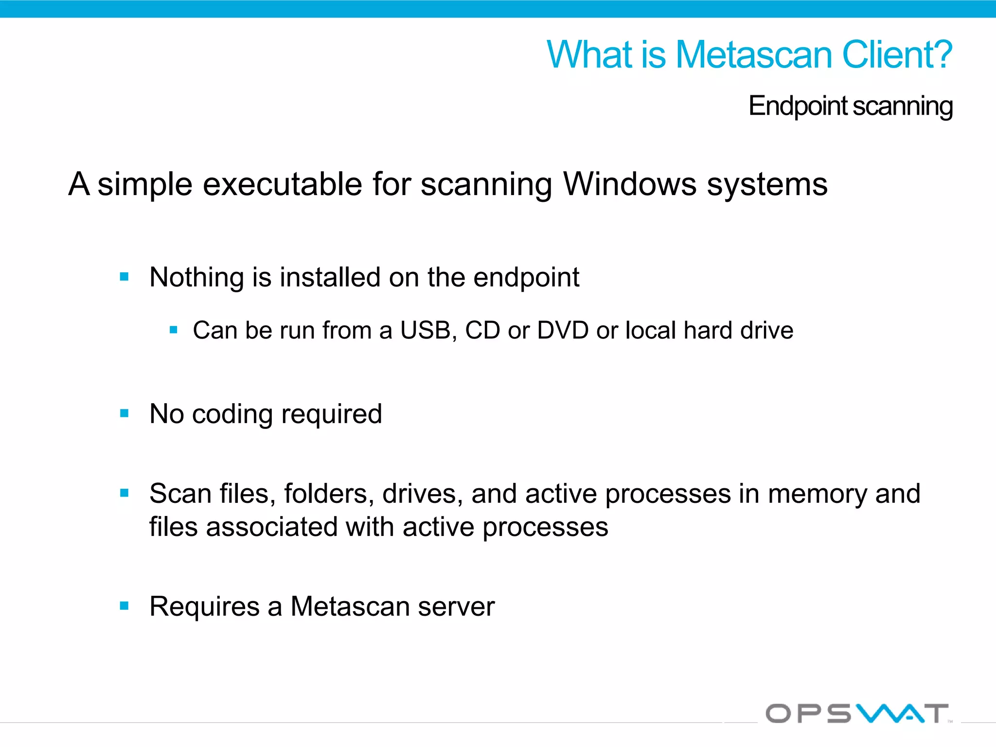 What is Metascan Client?
Endpointscanning
A simple executable for scanning Windows systems
 Nothing is installed on the endpoint
 Can be run from a USB, CD or DVD or local hard drive
 No coding required
 Scan files, folders, drives, and active processes in memory and
files associated with active processes
 Requires a Metascan server
 