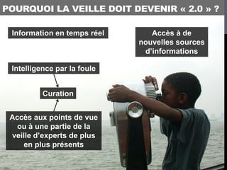 POURQUOI LA VEILLE DOIT DEVENIR « 2.0 » ?

 Information en temps réel      Accès à de
                             nouvelles sources
                              d’informations

 Intelligence par la foule


          Curation


 Accès aux points de vue
   ou à une partie de la
 veille d’experts de plus
     en plus présents
 