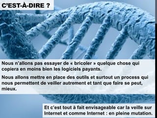 C’EST-À-DIRE ?




Nous n’allons pas essayer de « bricoler » quelque chose qui
copiera en moins bien les logiciels payants.
Nous allons mettre en place des outils et surtout un process qui
nous permettent de veiller autrement et tant que faire se peut,
mieux.


                  Et c’est tout à fait envisageable car la veille sur
                  Internet et comme Internet : en pleine mutation.
 