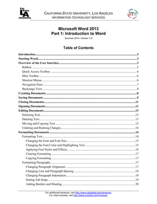 For additional handouts, visit http://www.calstatela.edu/handouts.
For video tutorials, visit http://www.youtube.com/mycsula.
CALIFORNIA STATE UNIVERSITY, LOS ANGELES
INFORMATION TECHNOLOGY SERVICES
Microsoft Word 2013
Part 1: Introduction to Word
Summer 2014, Version 1.0
Table of Contents
Introduction....................................................................................................................................3
Starting Word.................................................................................................................................3
Overview of the User Interface.....................................................................................................3
Ribbon.........................................................................................................................................5
Quick Access Toolbar.................................................................................................................6
Mini Toolbar ...............................................................................................................................6
Shortcut Menus ...........................................................................................................................6
Navigation Pane ..........................................................................................................................7
Backstage View...........................................................................................................................8
Creating Documents ......................................................................................................................8
Saving Documents..........................................................................................................................9
Closing Documents.......................................................................................................................11
Opening Documents.....................................................................................................................11
Editing Documents.......................................................................................................................13
Selecting Text............................................................................................................................13
Deleting Text.............................................................................................................................13
Moving and Copying Text ........................................................................................................13
Undoing and Redoing Changes.................................................................................................14
Formatting Documents................................................................................................................14
Formatting Text.........................................................................................................................14
Changing the Font and Font Size.........................................................................................15
Changing the Font Color and Highlighting Text .................................................................15
Applying Font Styles and Effects.........................................................................................16
Clearing Formatting .............................................................................................................17
Copying Formatting .............................................................................................................17
Formatting Paragraphs ..............................................................................................................17
Changing Paragraph Alignment...........................................................................................17
Changing Line and Paragraph Spacing ................................................................................18
Changing Paragraph Indentation..........................................................................................19
Setting Tab Stops .................................................................................................................19
Adding Borders and Shading ...............................................................................................20
 