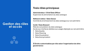 Gestion des rôles
et accès
Trois rôles principaux
Administrateur / Chief Data Officer
Supervision & alimentation du data catalogue
Référent métier / Data Owner
Contrôle & enrichissement du data catalogue sur son périmètre
Invité / Data Steward
Rôle de consultation du data catalogue
Accès aux interfaces dédiées aux usages déployés sur son périmètre
▪ Data Quality
▪ Data Cleaning
▪ Data Vizualization
▪ Data Anonymization
🛈 Droits customisables par rôle selon l’organisation de vôtre
gouvernance
 