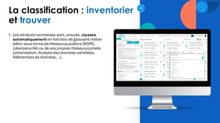 La classification : inventorier
et trouver
▪ Les attributs normalisés sont, ensuite, classés
automatiquement en fonction de glossaire métier
défini sous forme de thésaurus publics (RGPD,
cybersécurité) ou de vos propres thésaurus privés
(urbanisation, Analyse des données sensibles,
Référentiels de données, ..).
4
 