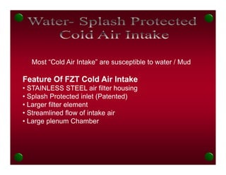 Most “Cold Air Intake” are susceptible to water / Mud

Feature Of FZT Cold Air Intake
F t            C ld Ai I t k
• STAINLESS STEEL air filter housing
• Splash Protected inlet (Patented)
• Larger filter element
• Streamlined flow of intake air
• Large plenum Chamber
 