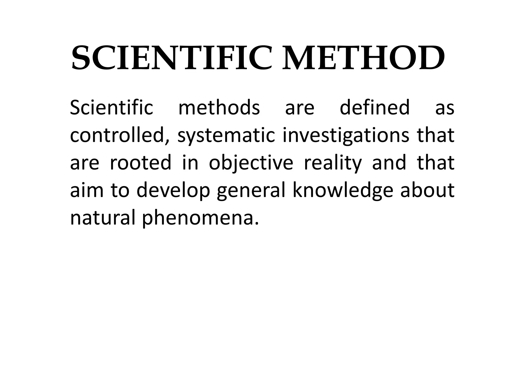 SCIENTIFIC METHOD
Scientific methods are defined as
controlled, systematic investigations that
are rooted in objective reality and that
aim to develop general knowledge about
natural phenomena.
 