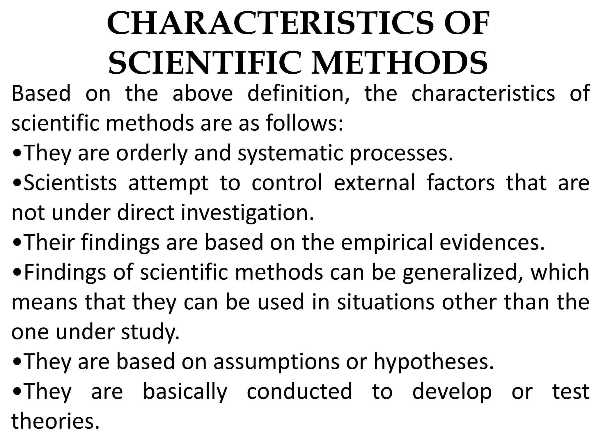 CHARACTERISTICS OF
SCIENTIFIC METHODS
Based on the above definition, the characteristics of
scientific methods are as follows:
•They are orderly and systematic processes.
•Scientists attempt to control external factors that are
not under direct investigation.
•Their findings are based on the empirical evidences.
•Findings of scientific methods can be generalized, which
means that they can be used in situations other than the
one under study.
•They are based on assumptions or hypotheses.
•They are basically conducted to develop or test
theories.
 