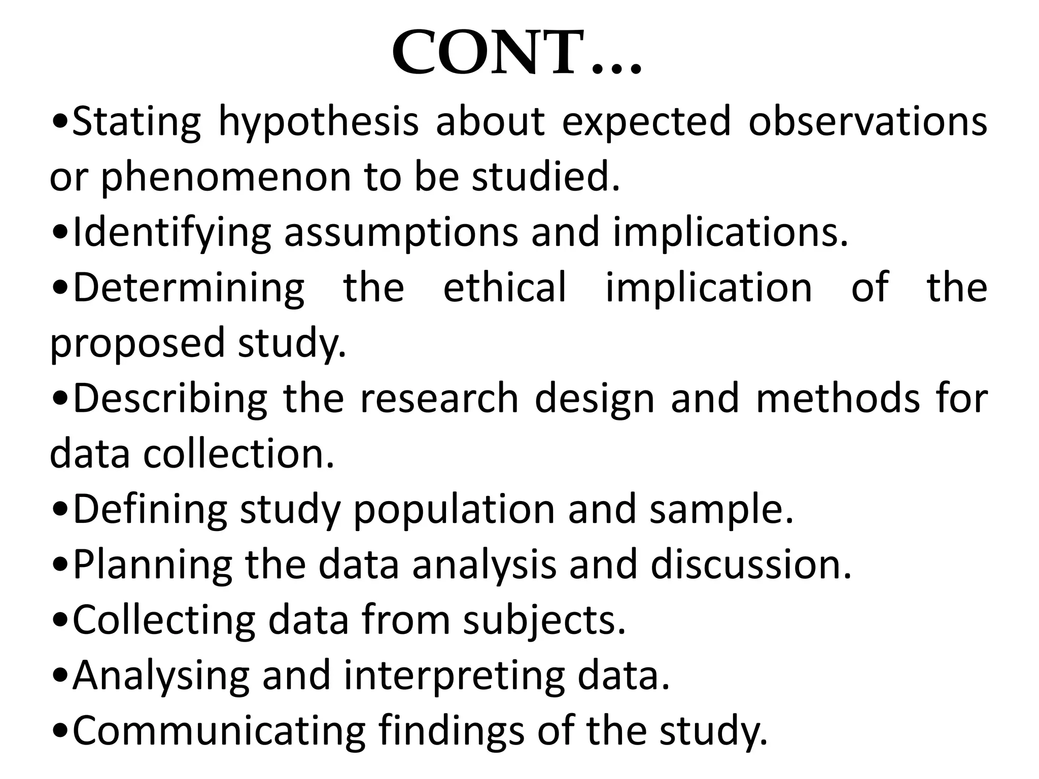 CONT…
•Stating hypothesis about expected observations
or phenomenon to be studied.
•Identifying assumptions and implications.
•Determining the ethical implication of the
proposed study.
•Describing the research design and methods for
data collection.
•Defining study population and sample.
•Planning the data analysis and discussion.
•Collecting data from subjects.
•Analysing and interpreting data.
•Communicating findings of the study.
 