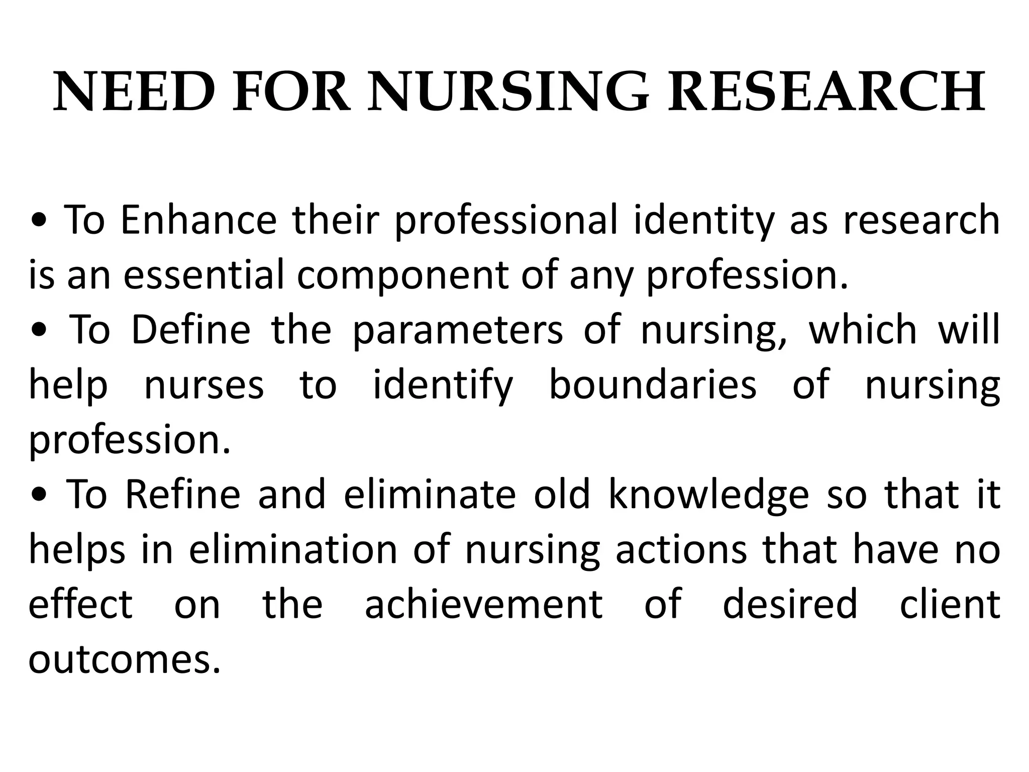 NEED FOR NURSING RESEARCH
• To Enhance their professional identity as research
is an essential component of any profession.
• To Define the parameters of nursing, which will
help nurses to identify boundaries of nursing
profession.
• To Refine and eliminate old knowledge so that it
helps in elimination of nursing actions that have no
effect on the achievement of desired client
outcomes.
 
