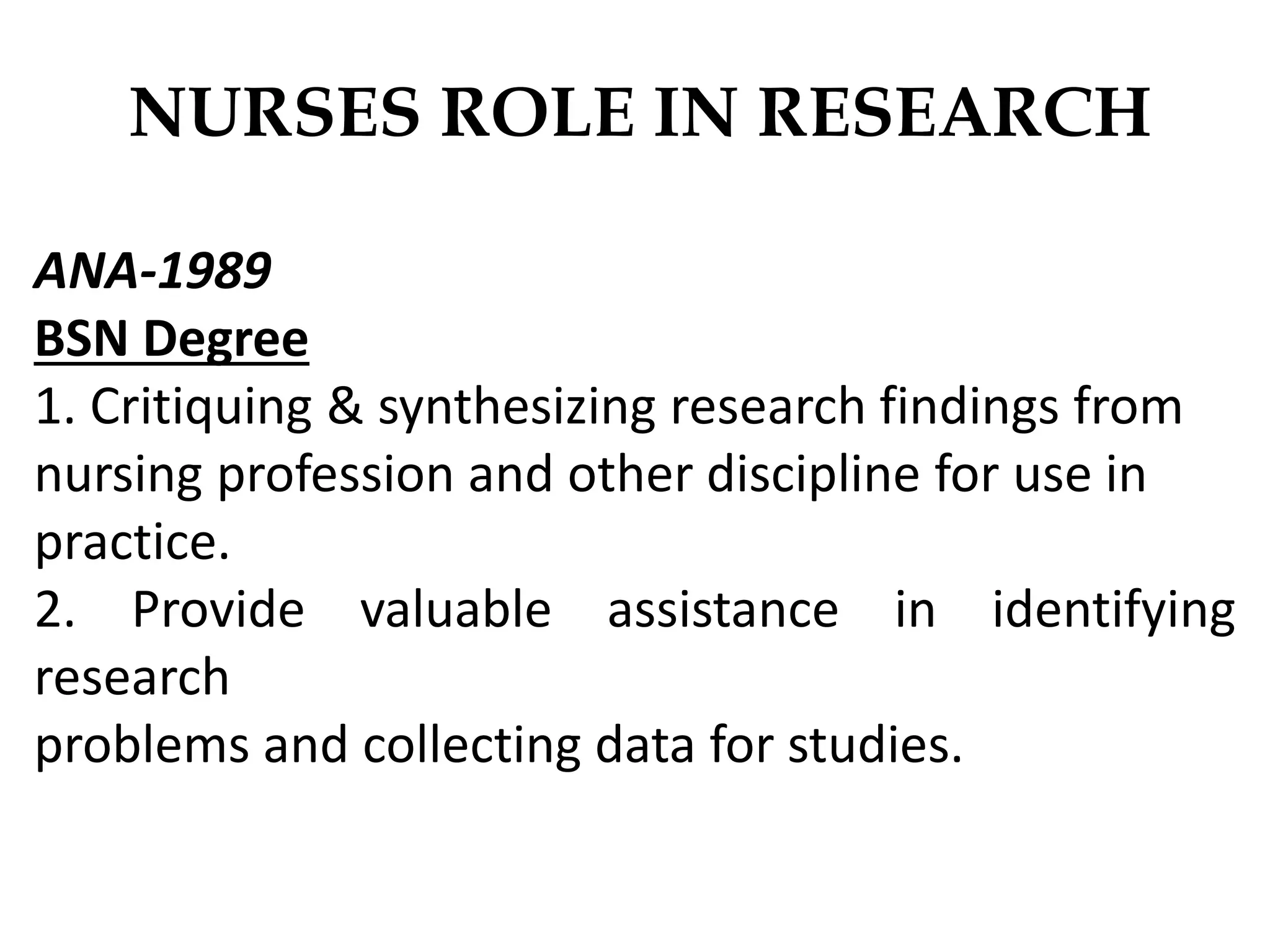 NURSES ROLE IN RESEARCH
ANA-1989
BSN Degree
1. Critiquing & synthesizing research findings from
nursing profession and other discipline for use in
practice.
2. Provide valuable assistance in identifying
research
problems and collecting data for studies.
 