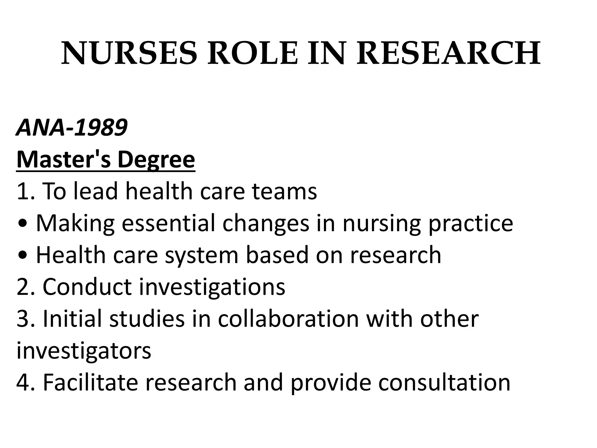 NURSES ROLE IN RESEARCH
ANA-1989
Master's Degree
1. To lead health care teams
• Making essential changes in nursing practice
• Health care system based on research
2. Conduct investigations
3. Initial studies in collaboration with other
investigators
4. Facilitate research and provide consultation
 