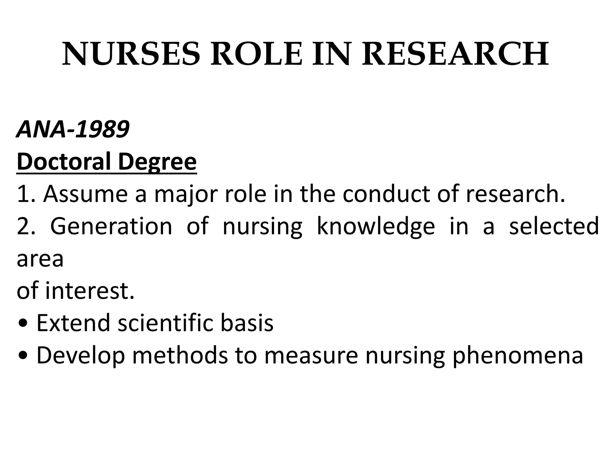 NURSES ROLE IN RESEARCH
ANA-1989
Doctoral Degree
1. Assume a major role in the conduct of research.
2. Generation of nursing knowledge in a selected
area
of interest.
• Extend scientific basis
• Develop methods to measure nursing phenomena
 