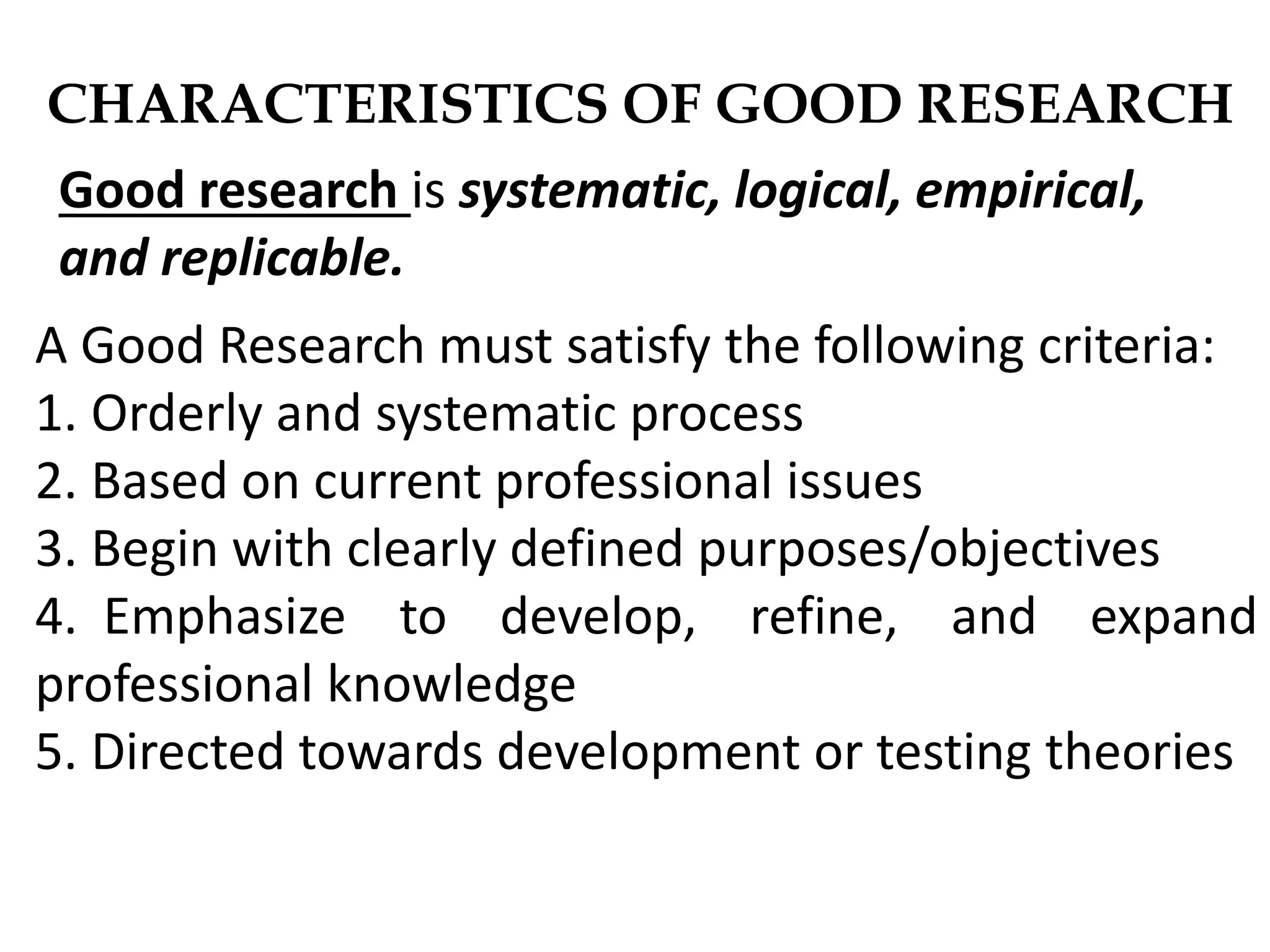 CHARACTERISTICS OF GOOD RESEARCH
A Good Research must satisfy the following criteria:
1. Orderly and systematic process
2. Based on current professional issues
3. Begin with clearly defined purposes/objectives
4. Emphasize to develop, refine, and expand
professional knowledge
5. Directed towards development or testing theories
Good research is systematic, logical, empirical,
and replicable.
 