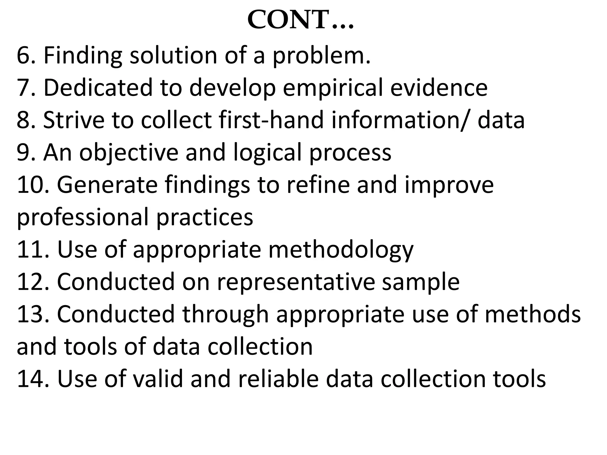 CONT…
6. Finding solution of a problem.
7. Dedicated to develop empirical evidence
8. Strive to collect first-hand information/ data
9. An objective and logical process
10. Generate findings to refine and improve
professional practices
11. Use of appropriate methodology
12. Conducted on representative sample
13. Conducted through appropriate use of methods
and tools of data collection
14. Use of valid and reliable data collection tools
 