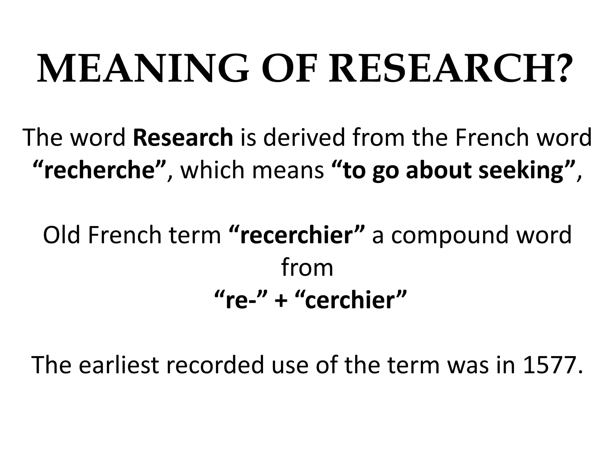 MEANING OF RESEARCH?
The word Research is derived from the French word
“recherche”, which means “to go about seeking”,
Old French term “recerchier” a compound word
from
“re-” + “cerchier”
The earliest recorded use of the term was in 1577.
 